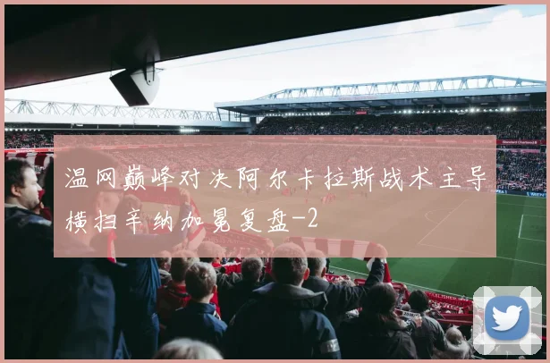 温网巅峰对决阿尔卡拉斯战术主导横扫辛纳加冕复盘