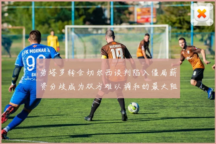 劳塔罗转会切尔西谈判陷入僵局薪资分歧成为双方难以调和的最大阻碍