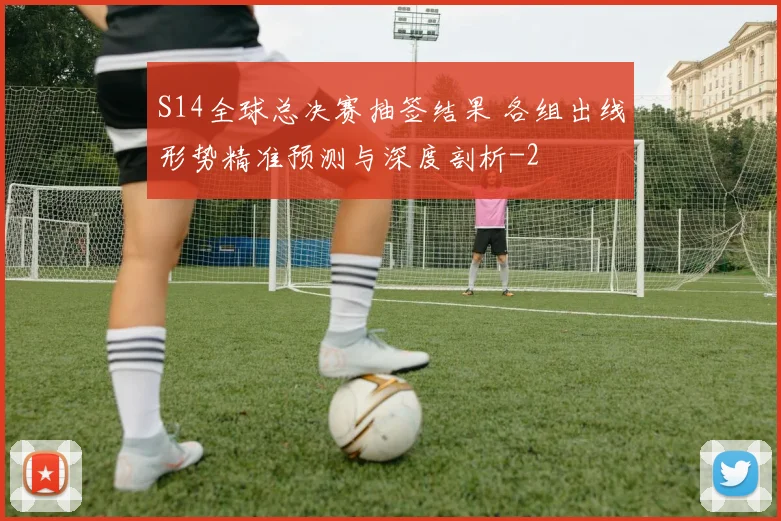S14全球总决赛抽签结果 各组出线形势精准预测与深度剖析