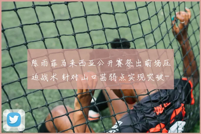 陈雨菲马来西亚公开赛祭出前场压迫战术 针对山口茜弱点实现突破