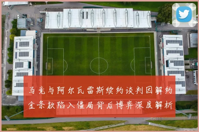 马竞与阿尔瓦雷斯续约谈判因解约金条款陷入僵局背后博弈深度解析