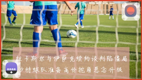 纽卡斯尔与伊萨克续约谈判陷僵局 沙特球队准备高价挖角悬念升级