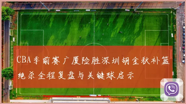 CBA季前赛广厦险胜深圳胡金秋补篮绝杀全程复盘与关键球启示