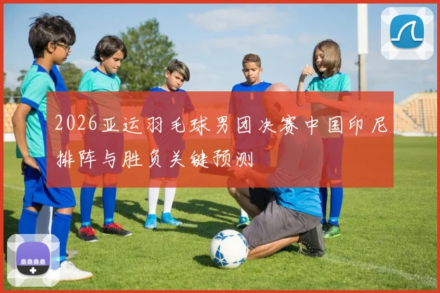 2026亚运羽毛球男团决赛中国印尼排阵与胜负关键预测